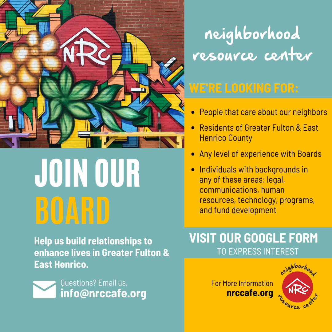 Graphic includes a photo of a mural on NRC's building. Text says: neighborhood resource center. We're looking for: People that care about our neighbors. Residents of Greater Fulton and East Henrico County. Any level of experience with Boards. Individuals with these backgrounds in any of these areas: legal, communications, human resources, technology, programs, and fund development. Join our board. Help us build relationships to enhance lives in Greater Fulton and East Henrico. Questions? Email us info@nrccafe.org Visit our Google Form to express interest. For more information nrccafe.org. 